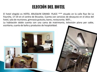 ELECCIÓN DEL HOTEL
El hotel elegido es HOTEL ARLEQUIN GRAND- PLACE *** situado en la calle Rue De La
Fourche, 17-19 en el centro de Bruselas. Cuenta con servicios de desayuno en el ático del
hotel, sala de reuniones, gimnasio gratuito, bares, restaurante, WiFi…
La habitación doble cuenta con una cama de matrimonio, televisión plana por cable,
escritorio, cuarto de baño y productos de hospitalidad.
 