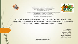 UNIVERSIDAD NACIONAL EXPERIMENTAL
DE LOS LLANOS OCCIDENTALES
“EZEQUIEL ZAMORA”
VICERRECTORADO DE PLANIFICACION Y DESARROLLO SOCIAL
PROGRAMA CIENCIAS SOCIALES
SUBPROGRAMA CIENCIAS SOCIALES
MENCIÓN CONTADURÍA PUBLICA
MANUAL DE PROCEDIMIENTOS CONTABLES BAJO LAS NIIF PARA LAS
PYMES EN INVENTARIOS DIRIGIDO A LA EMPRESA MÉNDEZ INVERSIONES
DIALEXKE LA PEDRERA LIBERTADOR TÁCHIRA.
Autores:
Contreras Jogly
Guerrero Carmen
Medina Raquel.
Tutor Académico:
Lcda. Nancy Pernia
Abejales, Marzo del 2023
 
