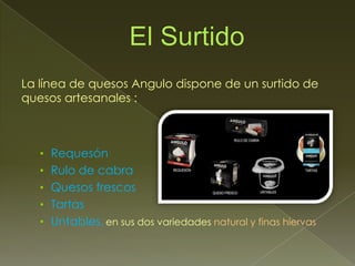 La línea de quesos Angulo dispone de un surtido de
quesos artesanales :



   • Requesón
   • Rulo de cabra
   • Quesos frescos
   • Tartas
   • Untables, en sus dos variedades natural y finas hiervas.
 
