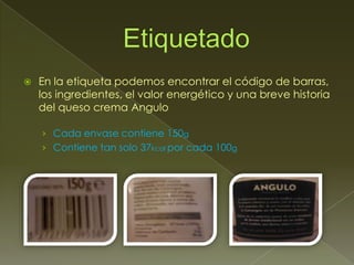    En la etiqueta podemos encontrar el código de barras,
    los ingredientes, el valor energético y una breve historia
    del queso crema Angulo

    › Cada envase contiene 150g
    › Contiene tan solo 37kcal por cada 100g
 
