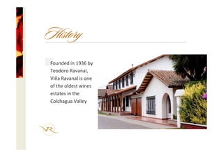 Founded in 1936 by 
Teodoro Ravanal, 
Viña Ravanal is one
of the oldest wines 
estates in the 
Colchagua Valley
History
 