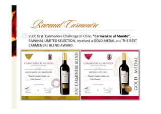 2006 first Carmenère Challenge in Chile: “Carmenère al Mundo”, 
RAVANAL LIMITED SELECTION, received a GOLD MEDAL and THE BEST 
CARMENERE BLEND AWARD.
Ravanal Carmenère
 
