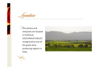 The winery and
vineyards are located
in PLACILLA, 
COLCHAGUA VALLEY, 
recognized as one of 
the great wine 
producing regions in 
Chile.
Location
 