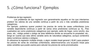 5. ¿Cómo funciona? Ejemplos
Problemas de tipo regresión
Los problemas de tipo regresión son generalmente aquellos en los que intentamos
predecir los valores de una variable continua a partir de una o más variables predictoras
categóricas .
Por ejemplo, podemos querer predecir los precios de venta de casas unifamiliares (una
variable dependiente continua) a partir de varios otros predictores continuos (p. Ej., Pies
cuadrados) así como predictores categóricos (por ejemplo, estilo de hogar, como rancho, dos
pisos, etc., código postal o código de área telefónica donde se encuentra la propiedad, etc.,
tenga en cuenta que esta última variable sería de naturaleza categórica, aunque contendría
datos numéricos valores o códigos).
Si utilizamos la regresión múltiple simple, o algún modelo lineal general ( GLM ) para predecir
los precios de venta de viviendas unifamiliares, determinaríamos una ecuación lineal para
estas variables que puede usarse para calcular los precios de venta pronosticados
 