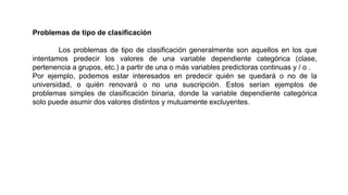 Problemas de tipo de clasificación
Los problemas de tipo de clasificación generalmente son aquellos en los que
intentamos predecir los valores de una variable dependiente categórica (clase,
pertenencia a grupos, etc.) a partir de una o más variables predictoras continuas y / o .
Por ejemplo, podemos estar interesados ​​en predecir quién se quedará o no de la
universidad, o quién renovará o no una suscripción. Estos serían ejemplos de
problemas simples de clasificación binaria, donde la variable dependiente categórica
solo puede asumir dos valores distintos y mutuamente excluyentes.
 