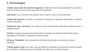 2. Terminologías
1.Nodo raíz (nodo de decisión superior ): Representa a toda la población o muestra y
esto se divide en dos o más conjuntos homogéneos.
2.División: Es un proceso de división de un nodo en dos o más subnodos.
3.Nodo de decisión: Cuando un subnodo se divide en subnodos adicionales, se llama
nodo de decisión.
4.Nodo de hoja / terminal: Los nodos sin hijos (sin división adicional) se llaman Hoja o
nodo terminal.
5.Poda: Cuando reducimos el tamaño de los árboles de decisión eliminando nodos
(opuesto a la división), el proceso se llama poda.
6.Rama / Subárbol: Una subsección del árbol de decisión se denomina rama o
subárbol.
7.Nodo padre e hijo: Un nodo, que se divide en subnodos se denomina nodo principal
de subnodos, mientras que los subnodos son hijos de un nodo principal.
 