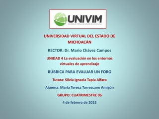 UNIVERSIDAD VIRTUAL DEL ESTADO DE
MICHOACÁN
RECTOR: Dr. Mario Chávez Campos
UNIDAD 4 La evaluación en los entornos
virtuales de aprendizaje
RÚBRICA PARA EVALUAR UN FORO
Tutora: Silvia Ignacia Tapia Alfaro
Alumna: María Teresa Torrescano Amigón
GRUPO: CUATRIMESTRE 06
4 de febrero de 2015
 