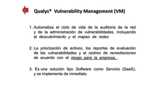 1. Automatiza el ciclo de vida de la auditoría de la red
y de la administración de vulnerabilidades, incluyendo
el descubrimiento y el mapeo de redes
2. La priorización de activos, los reportes de evaluación
de las vulnerabilidades y el rastreo de remediaciones
de acuerdo con el riesgo para la empresa. .
3. Es una solución tipo Software como Servicio (SaaS),
y se implementa de inmediato
Qualys® Vulnerability Management (VM)
 
