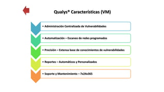• Administración Centralizada de Vulnerabilidades
• Automatización – Escaneo de redes programados
• Precisión – Extensa base de conocimientos de vulnerabilidades
• Reportes – Automáticos y Personalizados
• Soporte y Mantenimiento – 7x24x365
Qualys® Características (VM)
 