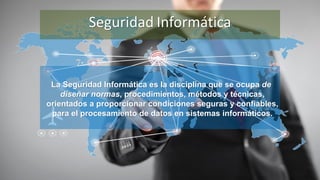 La Seguridad Informática es la disciplina que se ocupa de
diseñar normas, procedimientos, métodos y técnicas,
orientados a proporcionar condiciones seguras y confiables,
para el procesamiento de datos en sistemas informáticos.
Seguridad Informática
 