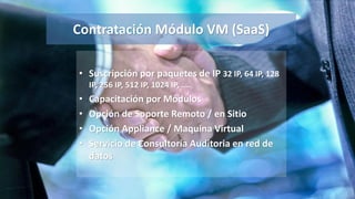 Contratación Módulo VM (SaaS)
• Suscripción por paquetes de IP 32 IP, 64 IP, 128
IP, 256 IP, 512 IP, 1024 IP, ….
• Capacitación por Módulos
• Opción de Soporte Remoto / en Sitio
• Opción Appliance / Maquina Virtual
• Servicio de Consultoría Auditoria en red de
datos
 