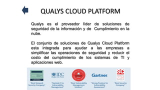 QUALYS CLOUD PLATFORM
Qualys es el proveedor líder de soluciones de
seguridad de la información y de Cumplimiento en la
nube.
El conjunto de soluciones de Qualys Cloud Platform
esta integrada para ayudar a las empresas a
simplificar las operaciones de seguridad y reducir el
costo del cumplimiento de los sistemas de TI y
aplicaciones web.
 