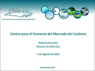 Centro para el Fomento del Mercado del Carbono Roberto Corvalán Director de Chile-CO2 5de Agostode 2010 