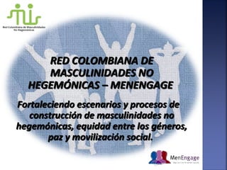 RED COLOMBIANA DERED COLOMBIANA DE
MASCULINIDADES NOMASCULINIDADES NO
HEGEMÓNICAS – MENENGAGEHEGEMÓNICAS – MENENGAGE
Fortaleciendo escenarios y procesos deFortaleciendo escenarios y procesos de
construcción de masculinidades noconstrucción de masculinidades no
hegemónicas, equidad entre los géneros,hegemónicas, equidad entre los géneros,
paz y movilización social.paz y movilización social.
 