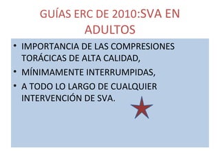 GUÍAS ERC DE 2010:SVA EN
ADULTOS
• IMPORTANCIA DE LAS COMPRESIONES
TORÁCICAS DE ALTA CALIDAD,
• MÍNIMAMENTE INTERRUMPIDAS,
• A TODO LO LARGO DE CUALQUIER
INTERVENCIÓN DE SVA.