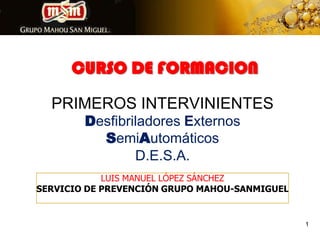 CURSO DE FORMACION PRIMEROS INTERVINIENTES Desfibriladores Externos SemiAutomáticosD.E.S.A. LUIS MANUEL LÓPEZ SÁNCHEZ SERVICIO DE PREVENCIÓN GRUPO MAHOU-SANMIGUEL 