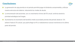 Resultados 2016 y perspectivas 2017-2020
La generación de caja prevista en el periodo permitirá pagar el dividendo comprometido y reforzar
nuestra estructura de balance, reduciendo los niveles de deuda.
La remuneración del accionista, con un crecimiento mínimo del 5% anual, continúa siendo la
prioridad estratégica de Enagás.
Aumentamos el crecimiento del beneficio medio acumulado previsto del periodo desde el 2%
anterior hasta el 3% actual, que podría llegar al 4% si realizáramos nuevas inversiones en la última
parte del periodo.
Conclusiones
37
 