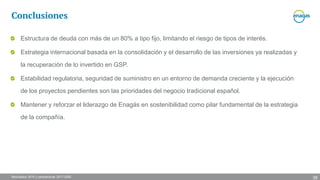 Resultados 2016 y perspectivas 2017-2020
Estructura de deuda con más de un 80% a tipo fijo, limitando el riesgo de tipos de interés.
Estrategia internacional basada en la consolidación y el desarrollo de las inversiones ya realizadas y
la recuperación de lo invertido en GSP.
Estabilidad regulatoria, seguridad de suministro en un entorno de demanda creciente y la ejecución
de los proyectos pendientes son las prioridades del negocio tradicional español.
Mantener y reforzar el liderazgo de Enagás en sostenibilidad como pilar fundamental de la estrategia
de la compañía.
Conclusiones
38
 