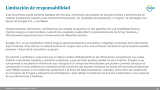 Resultados 2016 y perspectivas 2017-2020
Este documento puede contener hipótesis de mercado, información procedente de diversas fuentes y afirmaciones de
carácter prospectivo respecto a las condiciones financieras, los resultados de explotación, el negocio, la estrategia y los
planes de Enagás S.A. y sus filiales.
Dichas hipótesis, información y afirmaciones de carácter prospectivo no son garantías de una rentabilidad futura e
implican riesgos e incertidumbres, pudiendo los resultados reales diferir considerablemente de dichas hipótesis y
afirmaciones prospectivas como consecuencia de diferentes factores.
Enagás, S.A. no se manifiesta ni ofrece ninguna garantía respecto a la exactitud, integridad o precisión de la información
aquí contenida. Este informe no deberá tomarse en ningún caso como una promesa o declaración de la situación pasada,
presente o futura de la compañía o su grupo.
Se advierte a analistas e inversores que no deben confiar indebidamente en las afirmaciones prospectivas, las cuales
implican importantes hipótesis y opiniones subjetivas, y que por tanto pueden resultar no ser correctas. Enagás no se
compromete a actualizar la información aquí recogida ni a corregir las inexactitudes que pudiera contener; tampoco se
compromete a hacer públicos los resultados de las revisiones que puedan realizarse de dichas afirmaciones prospectivas
para reflejar sucesos o circunstancias posteriores a la fecha de esta presentación, incluidas, entre otras, las variaciones
en el negocio de Enagás o adquisiciones estratégicas o para reflejar la incidencia de eventos inesperados o una variación
de sus valoraciones o hipótesis.
Limitación de responsabilidad
39
 
