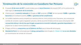 Resultados 2016 y perspectivas 2017-2020
Terminación de la concesión en Gasoducto Sur Peruano
El pasado 23 de enero de 2017 cumplió el plazo para el cierre financiero del proyecto GSP y al no producirse, ha
dado lugar a la terminación de la concesión.
A fecha actual, la inversión realizada por Enagás en GSP asciende a 275M$. Se han aportado 162M$ en garantías
bancarias por el préstamo puente y 65M$ en garantías de fiel cumplimiento.
Los análisis realizados para la compañía por asesores externos, tanto jurídicos como financieros, del contenido del
contrato de concesión, sujeto a legislación peruana y demás acuerdos firmados entre los socios del proyecto GSP,
nos permite estimar a día de hoy que Enagás recuperaría la inversión realizada y garantías depositadas en el
proyecto en un plazo máximo estimado de 3 años.
Enagás confirma su compromiso con el Gobierno de Perú para el desarrollo del proyecto.
Standard & Poor’s ha comunicado que el rating y perspectiva sobre Enagás (A- /Stable/ A-2) no se ven afectados
por la terminación del contrato de concesión.
8
 