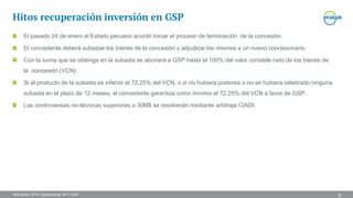 Resultados 2016 y perspectivas 2017-2020
Hitos recuperación inversión en GSP
9
El pasado 24 de enero el Estado peruano acordó iniciar el proceso de terminación de la concesión.
El concedente deberá subastar los bienes de la concesión y adjudicar los mismos a un nuevo concesionario.
Con la suma que se obtenga en la subasta se abonará a GSP hasta el 100% del valor contable neto de los bienes de
la concesión (VCN).
Si el producto de la subasta es inferior al 72,25% del VCN, o si no hubiera postores o no se hubiera celebrado ninguna
subasta en el plazo de 12 meses, el concedente garantiza como mínimo el 72,25% del VCN a favor de GSP.
Las controversias no-técnicas superiores a 30M$ se resolverán mediante arbitraje CIADI.
 