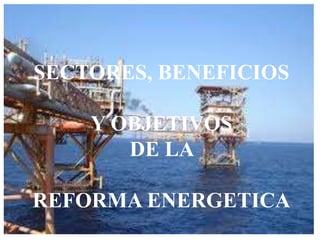 SECTORES, BENEFICIOS
Y OBJETIVOS
DE LA
REFORMA ENERGETICA
 