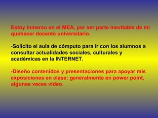Estoy inmerso en el MEA, por ser parte inevitable de mi
quehacer docente universitario.
-Solicito el aula de cómputo para ir con los alumnos a
consultar actualidades sociales, culturales y
académicas en la INTERNET.
-Diseño contenidos y presentaciones para apoyar mis
exposiciones en clase: generalmente en power point,
algunas veces video.
 
