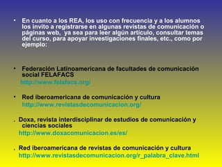 • En cuanto a los REA, los uso con frecuencia y a los alumnos
los invito a registrarse en algunas revistas de comunicación o
páginas web, ya sea para leer algún artículo, consultar temas
del curso, para apoyar investigaciones finales, etc., como por
ejemplo:
• Federación Latinoamericana de facultades de comunicación
social FELAFACS
http://www.felafacs.org/
• Red iberoamericana de comunicación y cultura
http://www.revistasdecomunicacion.org/
. Doxa, revista interdisciplinar de estudios de comunicación y
ciencias sociales
http://www.doxacomunicacion.es/es/
. Red iberoamericana de revistas de comunicación y cultura
http://www.revistasdecomunicacion.org/r_palabra_clave.html
 