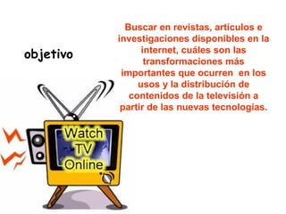 objetivo
Buscar en revistas, artículos e
investigaciones disponibles en la
internet, cuáles son las
transformaciones más
importantes que ocurren en los
usos y la distribución de
contenidos de la televisión a
partir de las nuevas tecnologías.
 