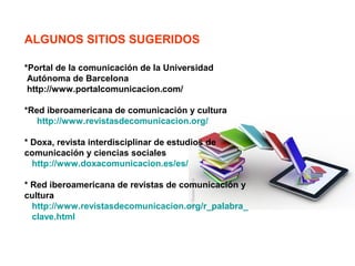 ALGUNOS SITIOS SUGERIDOS
*Portal de la comunicación de la Universidad
Autónoma de Barcelona
http://www.portalcomunicacion.com/
*Red iberoamericana de comunicación y cultura
http://www.revistasdecomunicacion.org/
* Doxa, revista interdisciplinar de estudios de
comunicación y ciencias sociales
http://www.doxacomunicacion.es/es/
* Red iberoamericana de revistas de comunicación y
cultura
http://www.revistasdecomunicacion.org/r_palabra_
clave.html
 