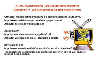 QUIZÁ ENCUENTRES LAS SIGUIENTES FUENTES
DIRECTAS Y LOS SIGUIENTES DATOS CONCRETOS.
CHASQUI Revista latinoamericana de comunicación de la CIESPAL
http://www.revistachasqui.com/index.php/chasqui
Artículo: Televisión y digitalización
AcademiaTV
http://academiatv.es/noticia.php?id=5187
Artículo: La evolución de la Televisión a debate
Revista Ícono 14
http://www.icono14.net/ojs/index.php/icono14/article/view/556
Tendencias de la comunicación del tercer sector en la web 2.0: análisis
retórico de los tropos.
 