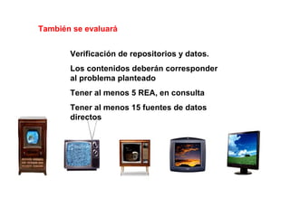 Verificación de repositorios y datos.
Los contenidos deberán corresponder
al problema planteado
Tener al menos 5 REA, en consulta
Tener al menos 15 fuentes de datos
directos
También se evaluará
 
