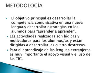 





El objetivo principal es desarrollar la
competencia comunicativa en una nueva
lengua y desarrollar estrategias en los
alumnos para “aprender a aprender”.
Las actividades realizadas son lúdicas y
motivadoras para los alumnos/as y están
dirigidas a desarrollar las cuatro destrezas.
Para el aprendizaje de las lenguas extranjeras
es muy importante el apoyo visual y el uso de
las TIC.

 