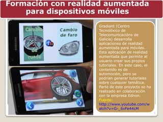 3
Formación con realidad aumentada
para dispositivos móviles
Gradiant (Centro
Tecnolóxico de
Telecomunicacións de
Galicia) desarrolla
aplicaciones de realidad
aumentada para móviles.
Esta aplicación de realidad
aumentada que permite al
usuario crear sus propios
tutoriales. En este caso, el
contenido es de
automoción, pero se
podrían generar tutoriales
sobre cualquier temática.
Parte de este proyecto se ha
realizado en colaboración
con la empresa Ednon.
Fuente:
http://www.youtube.com/w
atch?v=G-_6vFe44cM
 