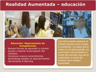 5
Realidad Aumentada – educación
Educación: Mejoramiento de
Competencias
• Nuevas formas de aprender a conocer
• Ayuda a mejorar la percepción del
individuo
• Construye nuevos conocimientos
• Aprendizaje basado en descubrimiento
• Herramienta E-learning
Los niños pueden observar al
intestino grueso como recoge
la sustancias y el agua que el
cuerpo no ha aprovechado, es
como darle vida al intestino a
través del marcador que lee el
computador a través del
software para realidad
aumentada
 