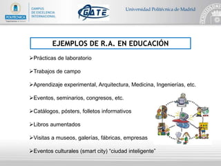 EJEMPLOS DE R.A. EN EDUCACIÓN
Prácticas de laboratorio
Trabajos de campo
Aprendizaje experimental, Arquitectura, Medicina, Ingenierías, etc.
Eventos, seminarios, congresos, etc.
Catálogos, pósters, folletos informativos
Libros aumentados
Visitas a museos, galerías, fábricas, empresas
Eventos culturales (smart city) “ciudad inteligente”
 