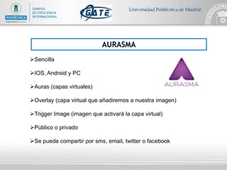 AURASMA
Sencilla
IOS, Android y PC
Auras (capas virtuales)
Overlay (capa virtual que añadiremos a nuestra imagen)
Trigger Image (imagen que activará la capa virtual)
Público o privado
Se puede compartir por sms, email, twitter o facebook
 