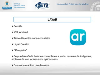 LAYAR
Sencilla
IOS, Android
Tiene diferentes capas con datos
Layar Creator
 “Campaña”
Se pueden añadir botones con enlaces a webs, carretes de imágenes,
archivos de voz incluso abrir aplicaciones.
Es mas interactivo que Aurasma
 