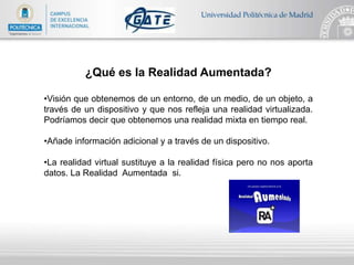 ¿Qué es la Realidad Aumentada?
•Visión que obtenemos de un entorno, de un medio, de un objeto, a
través de un dispositivo y que nos refleja una realidad virtualizada.
Podríamos decir que obtenemos una realidad mixta en tiempo real.
•Añade información adicional y a través de un dispositivo.
•La realidad virtual sustituye a la realidad física pero no nos aporta
datos. La Realidad Aumentada si.
 