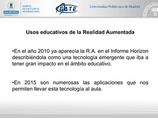 Usos educativos de la Realidad Aumentada
•En el año 2010 ya aparecía la R.A. en el Informe Horizon
describiéndola como una tecnología emergente que iba a
tener gran impacto en el ámbito educativo.
•En 2015 son numerosas las aplicaciones que nos
permiten llevar esta tecnología al aula.
 