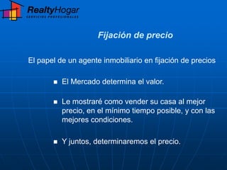 Fijación de precio

El papel de un agente inmobiliario en fijación de precios

          El Mercado determina el valor.

          Le mostraré como vender su casa al mejor
           precio, en el mínimo tiempo posible, y con las
           mejores condiciones.

          Y juntos, determinaremos el precio.
 