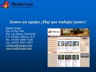 Somos un equipo ¡Hay que trabajar juntos!
Realty Hogar
Eje 10 Sur 444
Col. Los Reyes Coyoacán
C.P. 04330, México, D.F.
Tel. +5255 5549 7326
Cel. 04455 5497 5957
info@realtyhogar.com
www.realtyhogar.com
 