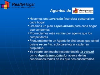 Agentes de

• Hacemos una inversión financiera personal en
  cada hogar
• Creamos un plan especializado para cada hogar
  que vendemos
• Promediamos más ventas por agente que los
  competidores
• Frecuentemente un Agente le dirá cosas que usted
  quiere escuchar, solo para lograr captar su
  propiedad.
• Yo trataré con mucho respeto decirle la verdad
  como Agente Inmobiliario, acerca de las
  condiciones reales en las que nos encontramos.
 