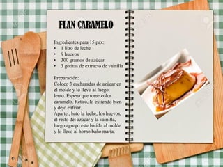 FLAN CARAMELO
Ingredientes para 15 pax:
• 1 litro de leche
• 9 huevos
• 300 gramos de azúcar
• 3 gotitas de extracto de vainilla
Preparación:
Coloco 3 cucharadas de azúcar en
el molde y lo llevo al fuego
lento. Espero que tome color
caramelo. Retiro, lo extiendo bien
y dejo enfriar.
Aparte , bato la leche, los huevos,
el resto del azúcar y la vainilla,
luego agrego este batido al molde
y lo llevo al horno baño maría.
 