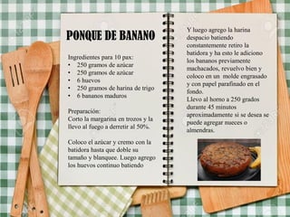 PONQUE DE BANANO
Ingredientes para 10 pax:
• 250 gramos de azúcar
• 250 gramos de azúcar
• 6 huevos
• 250 gramos de harina de trigo
• 6 bananos maduros
Preparación:
Corto la margarina en trozos y la
llevo al fuego a derretir al 50%.
Coloco el azúcar y cremo con la
batidora hasta que doble su
tamaño y blanquee. Luego agrego
los huevos continuo batiendo
Y luego agrego la harina
despacio batiendo
constantemente retiro la
batidora y ha esto le adiciono
los bananos previamente
machacados, revuelvo bien y
coloco en un molde engrasado
y con papel parafinado en el
fondo.
Llevo al horno a 250 grados
durante 45 minutos
aproximadamente si se desea se
puede agregar nueces o
almendras.
 