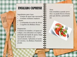 ENSALADA CAPRESSE
Ingredientes para 4 pax:
• 8 lonjas de queso tipo mozzarella
• 4 tomates medianos maduros
y firmes
• 2 cucharadas de aceite de olivas
• 2 cogollos de albahaca fresca
Preparación:
Cortamos los tomates y el queso en
rodajas y los colocamos en el plato
poniendo una tajada de queso, luego
una tajada de tomate y así
sucesivamente. Aplicamos el aceite
por encima y la albahaca finamente
picada.
Nota:
Esta ensalada se puede servir
fría o se puede llevar al horno
para que derrita y presentarla
así.
 