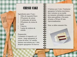 CHESSE CAKE
Ingredientes para 15 pax :
• 1libra de requesón Pasco
• 250 gramos de azúcar
• 2 cucharadas de harina
• 250 gramos de crema de
leche
• 5 huevos
• 3 gotas de extracto de
vainilla
Preparación:
Cremamos el requesón y el
azúcar , luego agregamos la
crema de leche y la vainilla,
batimos nuevamente por 1 min;
después agregamos los huevos
Y batimos por 2 min. Finalmente
agregamos la harina mezclamos
bien vertemos en un molde
previamente enfondado con pasta
dulce para galletas y llevamos
al horno a 250 por 45 min.
Aproximadamente.
Nota: se debe consumir frío.
 