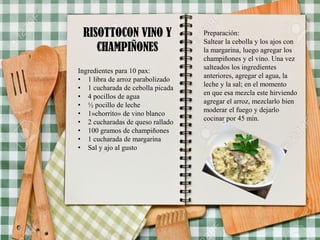 RISOTTOCON VINO Y
CHAMPIÑONES
Ingredientes para 10 pax:
• 1 libra de arroz parabolizado
• 1 cucharada de cebolla picada
• 4 pocillos de agua
• ½ pocillo de leche
• 1»chorrito» de vino blanco
• 2 cucharadas de queso rallado
• 100 gramos de champiñones
• 1 cucharada de margarina
• Sal y ajo al gusto
Preparación:
Saltear la cebolla y los ajos con
la margarina, luego agregar los
champiñones y el vino. Una vez
salteados los ingredientes
anteriores, agregar el agua, la
leche y la sal; en el momento
en que esa mezcla este hirviendo
agregar el arroz, mezclarlo bien
moderar el fuego y dejarlo
cocinar por 45 min.
 