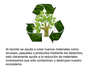 Al reciclar se ayuda a crear nuevos materiales como
envases, paquetes o productos mediante los desechos,
esto claramente ayuda a la reducción de materiales
innecesarios que sólo contaminan y destruyen nuestro
ecosistema
 