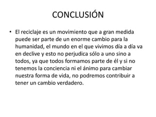 CONCLUSIÓN
• El reciclaje es un movimiento que a gran medida
puede ser parte de un enorme cambio para la
humanidad, el mundo en el que vivimos día a día va
en declive y esto no perjudica sólo a uno sino a
todos, ya que todos formamos parte de él y si no
tenemos la conciencia ni el ánimo para cambiar
nuestra forma de vida, no podremos contribuir a
tener un cambio verdadero.
 